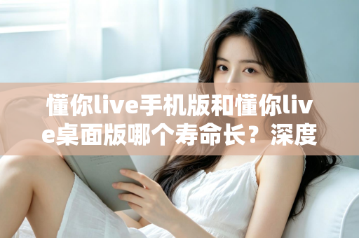 懂你live手机版和懂你live桌面版哪个寿命长？深度对比两版本使用寿命，助你选出更耐用的直播体验方案