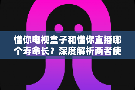 懂你电视盒子和懂你直播哪个寿命长？深度解析两者使用寿命差异与延长技巧