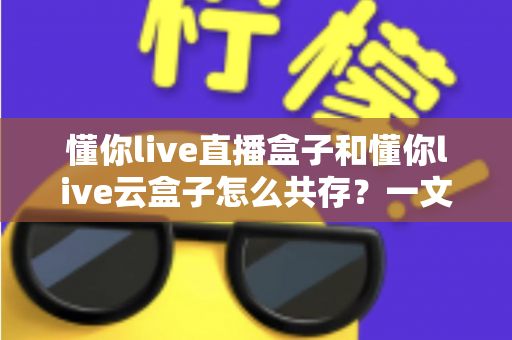 懂你live直播盒子和懂你live云盒子怎么共存？一文读懂双盒安装与搭配使用全攻略