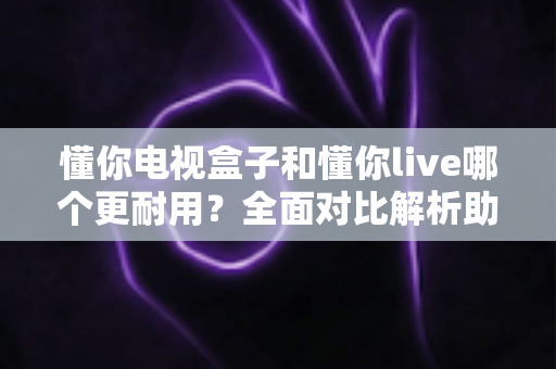 懂你电视盒子和懂你live哪个更耐用？全面对比解析助你选对设备