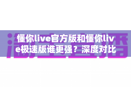 懂你live官方版和懂你live极速版谁更强？深度对比解析，帮你找到最适合自己的直播应用版本