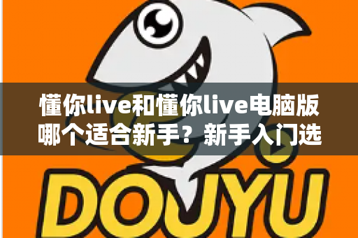 懂你live和懂你live电脑版哪个适合新手？新手入门选择全攻略