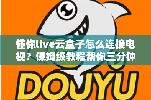 懂你live云盒子怎么连接电视？保姆级教程帮你三分钟搞定家庭影院