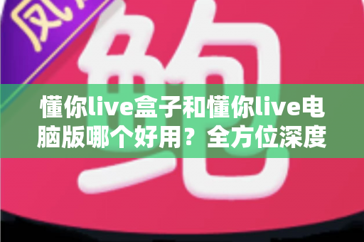 懂你live盒子和懂你live电脑版哪个好用？全方位深度对比评测，帮你选出最适合的直播神器