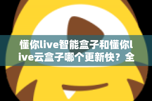 懂你live智能盒子和懂你live云盒子哪个更新快?全面对比解析助你选对电视盒子 懂你live智能盒子和懂你live云盒子哪个更新快?全面对比解析助你选对电视盒子