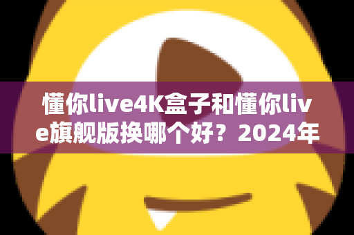 懂你live4K盒子和懂你live旗舰版换哪个好?2024年最全选购对比指南帮你轻松做决定 懂你live4K盒子和懂你live旗舰版换哪个好?2024年最全选购对比指南帮你轻松做决定