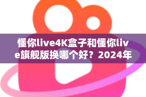 懂你live4K盒子和懂你live旗舰版换哪个好？2024年最全选购对比指南帮你轻松做决定