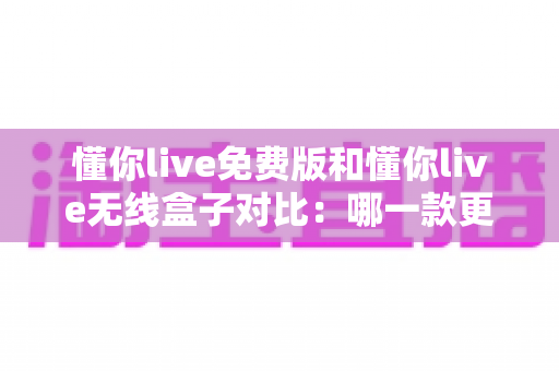 懂你live免费版和懂你live无线盒子对比:哪一款更适合你的K歌与直播需求?全方位深度解析助你轻松选购 懂你live免费版和懂你live无线盒子对比:哪一款更适合你的K歌与直播需求?全方位深度解析助你轻松选购