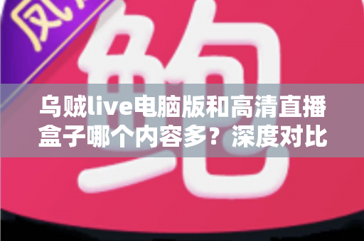 乌贼live电脑版和高清直播盒子哪个内容多？深度对比两大直播平台内容库与实用选择攻略