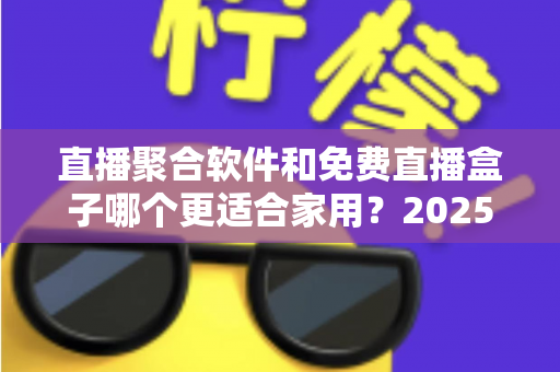 直播聚合软件和免费直播盒子哪个更适合家用？2025年家庭观影方案深度对比与选购指南