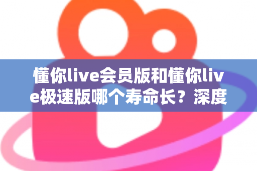 懂你live会员版和懂你live极速版哪个寿命长？深度解析两大版本的长期使用价值与明智选择指南
