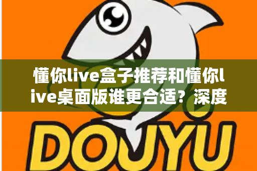 懂你live盒子推荐和懂你live桌面版谁更合适？深度对比帮你找到最优选择