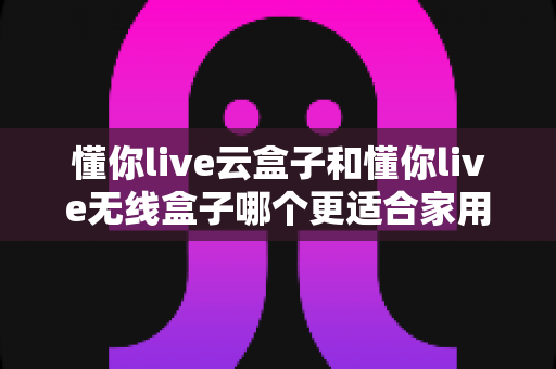 懂你live云盒子和懂你live无线盒子哪个更适合家用？2025年家庭影音选购全指南深度解析