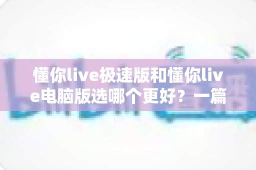 懂你live极速版和懂你live电脑版选哪个更好？一篇看懂两大版本差异的全攻略
