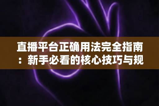 直播平台正确用法完全指南：新手必看的核心技巧与规范详解