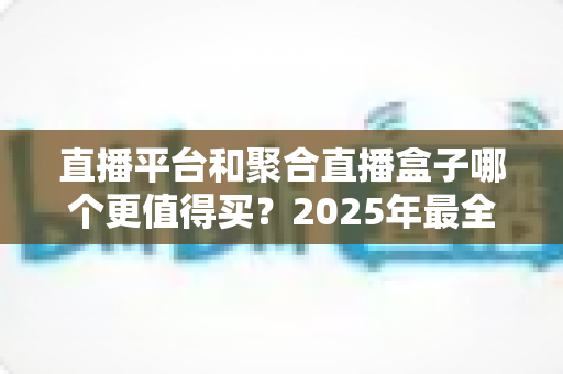 直播平台和聚合直播盒子哪个更值得买？2025年最全选购指南与深度对比分析