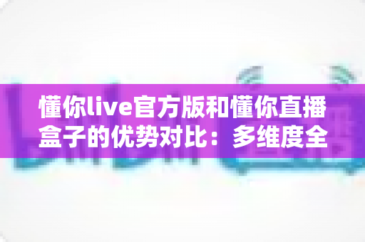 懂你live官方版和懂你直播盒子的优势对比:多维度全面解析,帮你找到最适合自己的观看方案 懂你live官方版和懂你直播盒子的优势对比:多维度全面解析,帮你找到最适合自己的观看方案