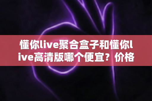 懂你live聚合盒子和懂你live高清版哪个便宜？价格对比与性价比全解析