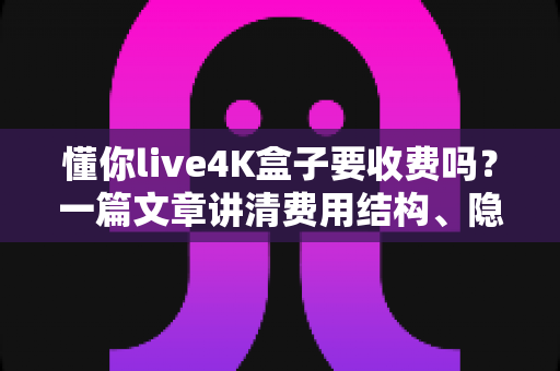 懂你live4K盒子要收费吗?一篇文章讲清费用结构、隐藏成本与选购避坑指南 懂你live4K盒子要收费吗?一篇文章讲清费用结构、隐藏成本与选购避坑指南
