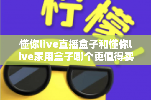 懂你live直播盒子和懂你live家用盒子哪个更值得买？一文看懂两款电视盒子的真实差异与选购建议