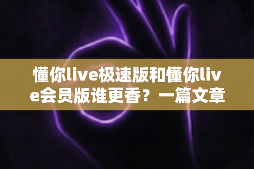 懂你live极速版和懂你live会员版谁更香？一篇文章帮你彻底搞懂两者差异