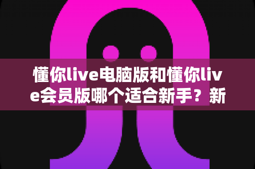 懂你live电脑版和懂你live会员版哪个适合新手？新手入门选型全攻略与深度对比解析