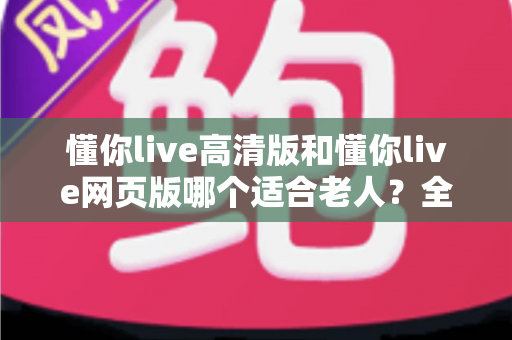 懂你live高清版和懂你live网页版哪个适合老人？全面对比分析与使用指南