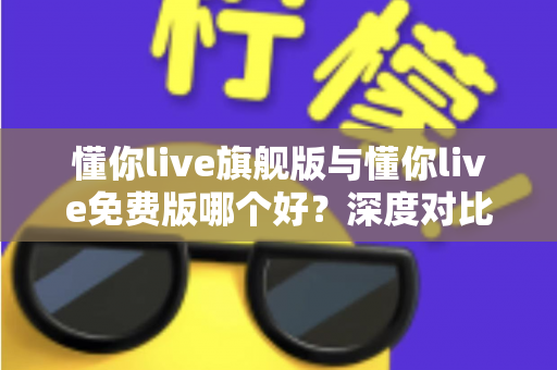 懂你live旗舰版与懂你live免费版哪个好？深度对比评测帮你选对版本，学习效率翻倍