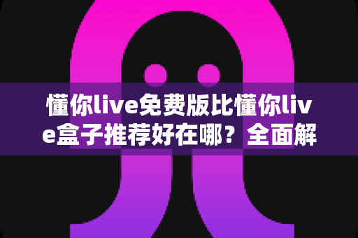 懂你live免费版比懂你live盒子推荐好在哪？全面解析免费版的核心优势与实用选择指南