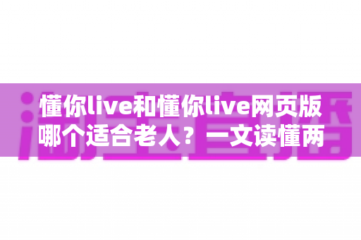 懂你live和懂你live网页版哪个适合老人？一文读懂两种方式的区别，帮长辈选出最省心的观看选择