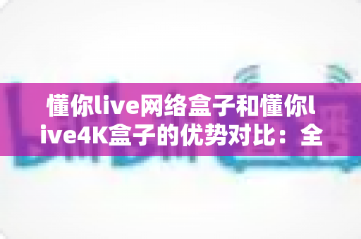 懂你live网络盒子和懂你live4K盒子的优势对比:全面解析帮你选出最适合的电视盒子 懂你live网络盒子和懂你live4K盒子的优势对比:全面解析帮你选出最适合的电视盒子
