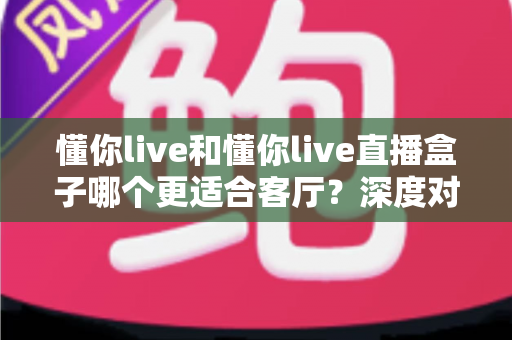 懂你live和懂你live直播盒子哪个更适合客厅？深度对比解析帮你选对观影神器