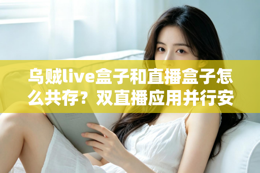 乌贼live盒子和直播盒子怎么共存?双直播应用并行安装与优化全攻略 乌贼live盒子和直播盒子怎么共存?双直播应用并行安装与优化全攻略